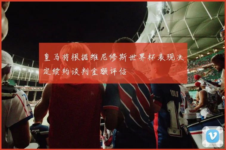 皇马将根据维尼修斯世界杯表现决定续约谈判金额评估