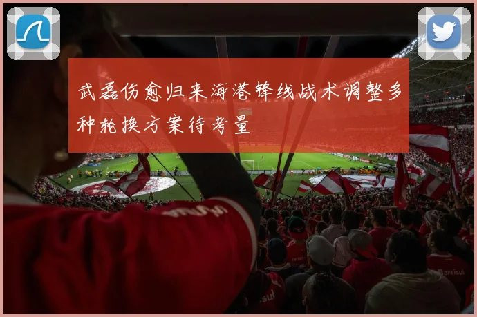 武磊伤愈归来海港锋线战术调整多种轮换方案待考量