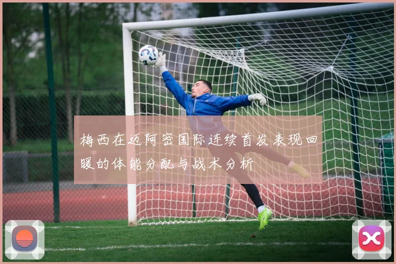 梅西在迈阿密国际连续首发表现回暖的体能分配与战术分析