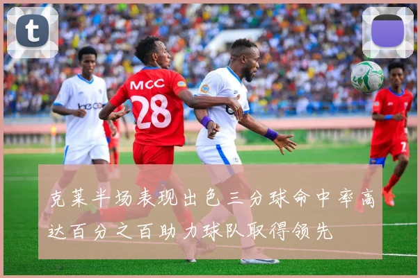 克莱半场表现出色三分球命中率高达百分之百助力球队取得领先