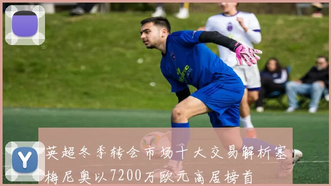 英超冬季转会市场十大交易解析塞梅尼奥以7200万欧元高居榜首
