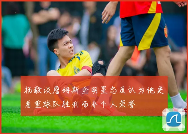 杨毅谈詹姆斯全明星态度认为他更看重球队胜利而非个人荣誉
