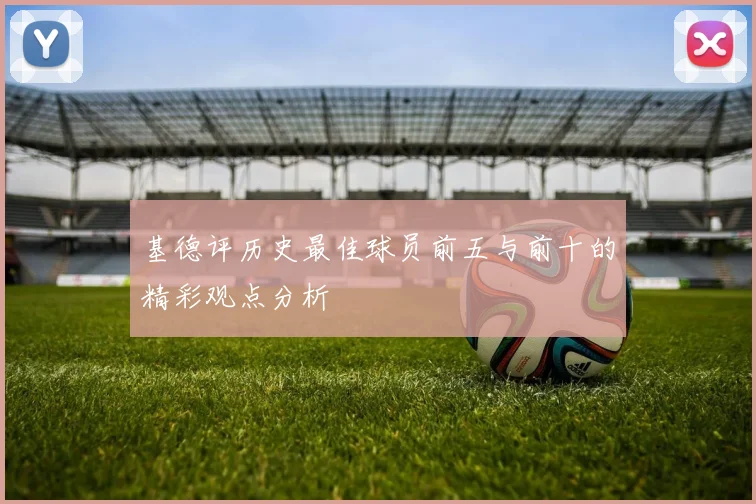 基德评历史最佳球员前五与前十的精彩观点分析