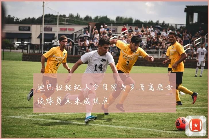 迪巴拉经纪人今日将与罗马高层会谈球员未来成焦点