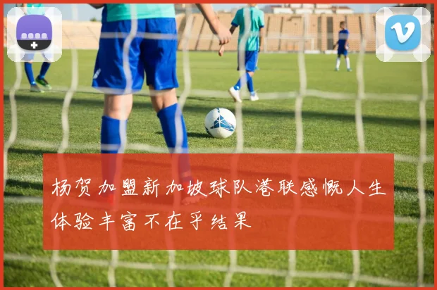 杨贺加盟新加坡球队港联感慨人生体验丰富不在乎结果