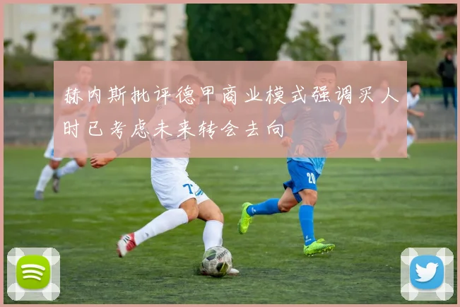 赫内斯批评德甲商业模式强调买人时已考虑未来转会去向