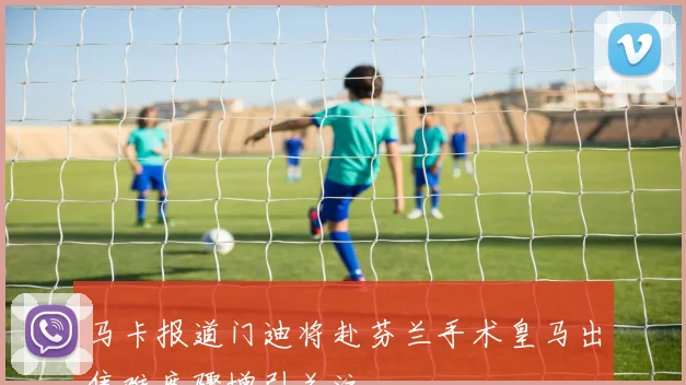 马卡报道门迪将赴芬兰手术皇马出售难度骤增引关注